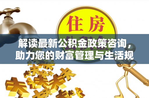 南通解读最新公积金政策咨询，助力您的财富管理与生活规划