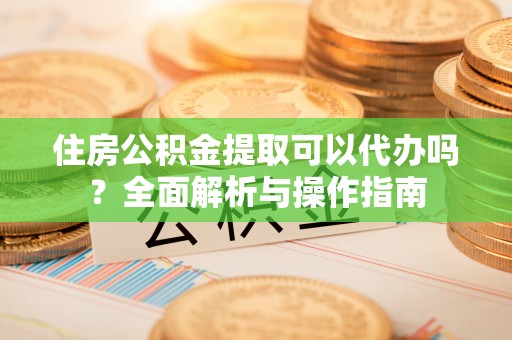 南通住房公积金提取可以代办吗？全面解析与操作指南