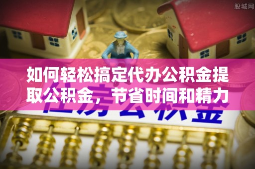 南通如何轻松搞定代办公积金提取公积金，节省时间和精力的秘密武器