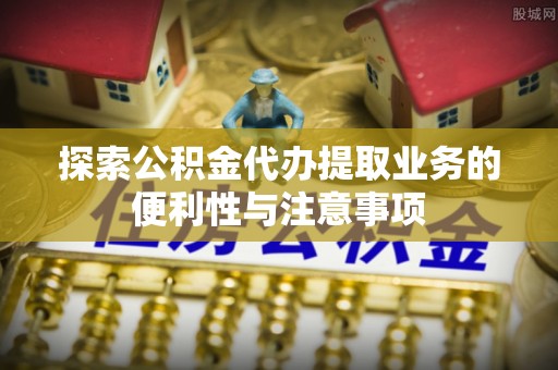 南通探索公积金代办提取业务的便利性与注意事项