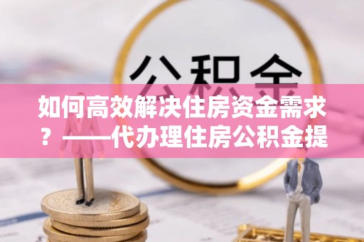 南通如何高效解决住房资金需求？——代办理住房公积金提取服务全解析