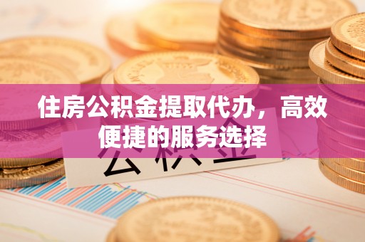 南通住房公积金提取代办，高效便捷的服务选择