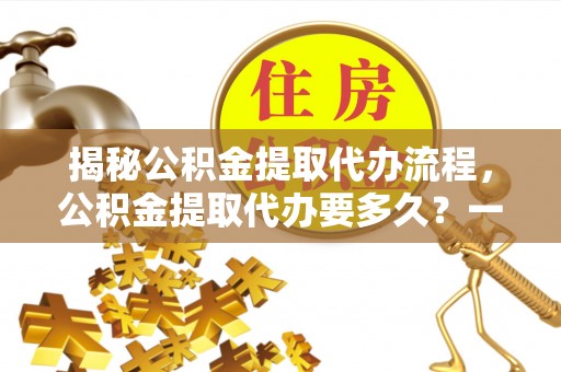 南通揭秘公积金提取代办流程，公积金提取代办要多久？一文读懂
